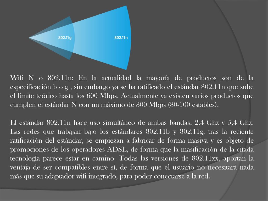 Wifi N o n: En la actualidad la mayoría de productos son de la especificación b o g , sin embargo ya se ha ratificado el estándar n que sube el límite teórico hasta los 600 Mbps. Actualmente ya existen varios productos que cumplen el estándar N con un máximo de 300 Mbps ( estables).