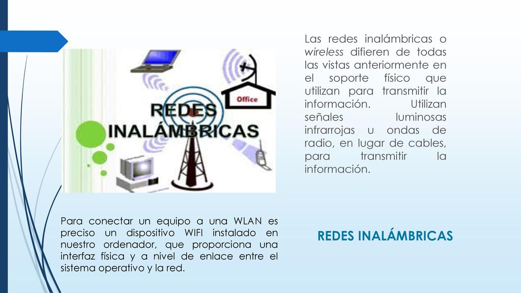 Las redes inalámbricas o wireless difieren de todas las vistas anteriormente en el soporte físico que utilizan para transmitir la información. Utilizan señales luminosas infrarrojas u ondas de radio, en lugar de cables, para transmitir la información.