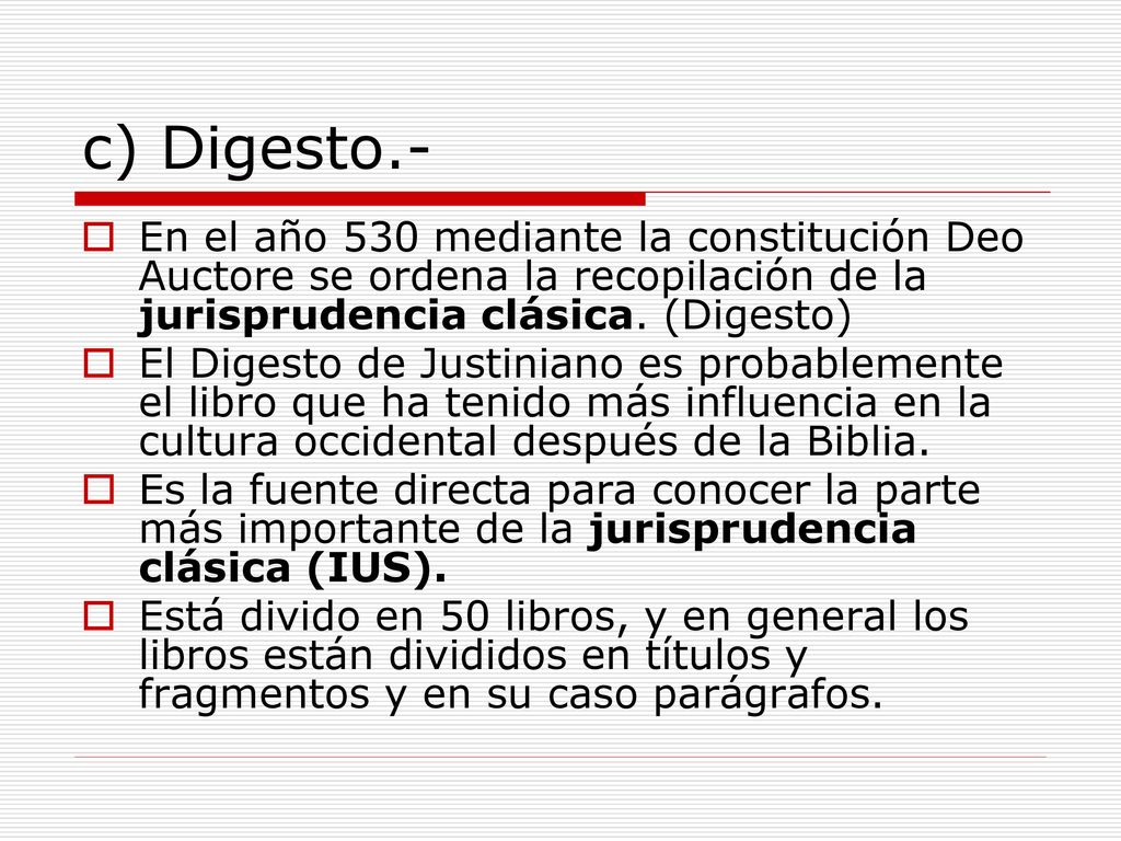 c) Digesto.- En el año 530 mediante la constitución Deo Auctore se ordena la recopilación de la jurisprudencia clásica. (Digesto)