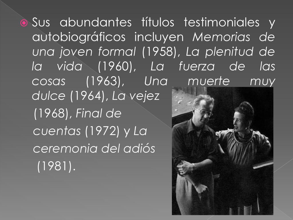 Sus abundantes títulos testimoniales y autobiográficos incluyen Memorias de una joven formal (1958), La plenitud de la vida (1960), La fuerza de las cosas (1963), Una muerte muy dulce (1964), La vejez