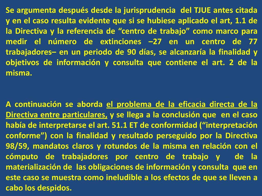 Se argumenta después desde la jurisprudencia del TJUE antes citada y en el caso resulta evidente que si se hubiese aplicado el art, 1.1 de la Directiva y la referencia de centro de trabajo como marco para medir el número de extinciones –27 en un centro de 77 trabajadores– en un periodo de 90 días, se alcanzaría la finalidad y objetivos de información y consulta que contiene el art. 2 de la misma.