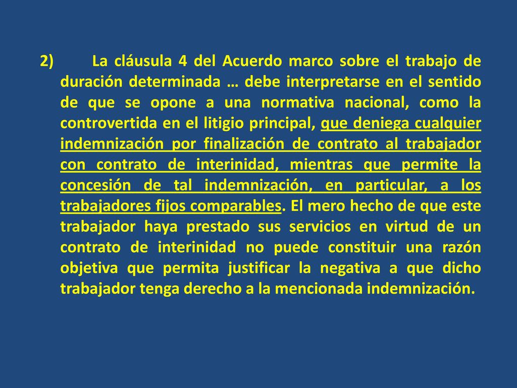 2) La cláusula 4 del Acuerdo marco sobre el trabajo de duración determinada … debe interpretarse en el sentido de que se opone a una normativa nacional, como la controvertida en el litigio principal, que deniega cualquier indemnización por finalización de contrato al trabajador con contrato de interinidad, mientras que permite la concesión de tal indemnización, en particular, a los trabajadores fijos comparables.