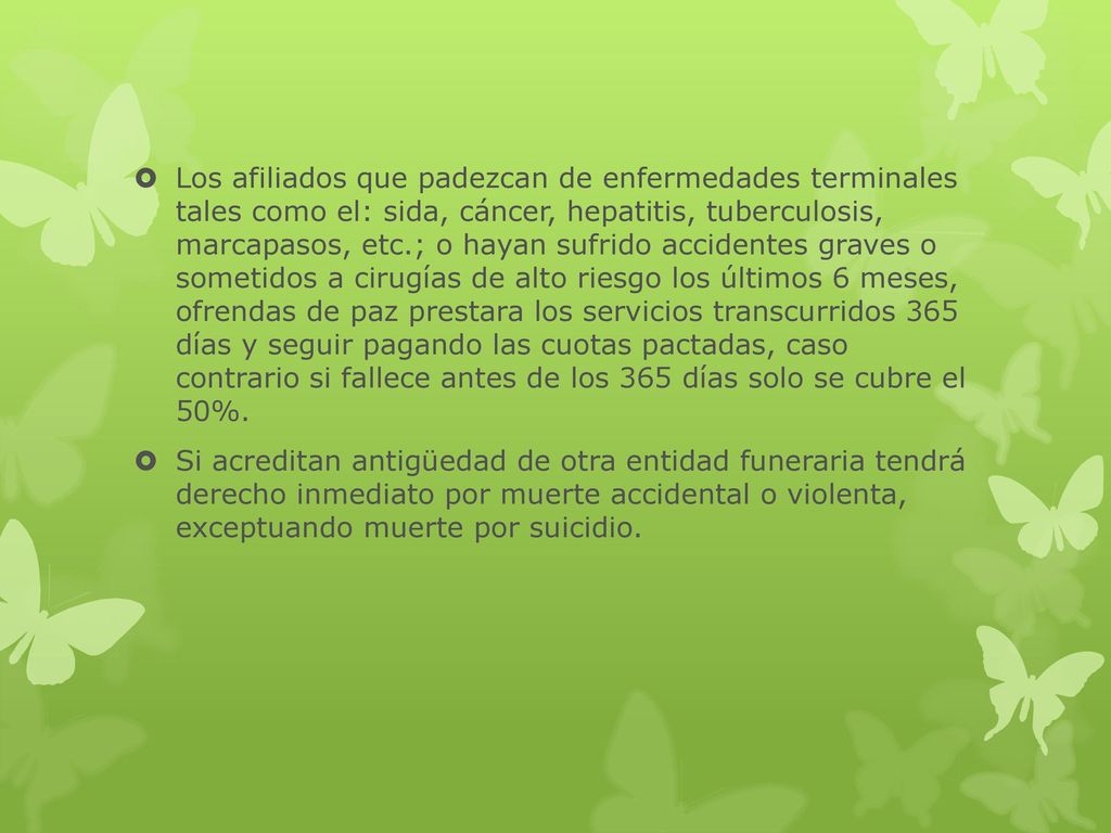Los afiliados que padezcan de enfermedades terminales tales como el: sida, cáncer, hepatitis, tuberculosis, marcapasos, etc.; o hayan sufrido accidentes graves o sometidos a cirugías de alto riesgo los últimos 6 meses, ofrendas de paz prestara los servicios transcurridos 365 días y seguir pagando las cuotas pactadas, caso contrario si fallece antes de los 365 días solo se cubre el 50%.