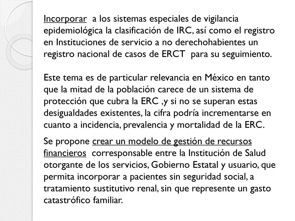 Incorporar a los sistemas especiales de vigilancia epidemiológica la clasificación de IRC, así como el registro en Instituciones de servicio a no derechohabientes un registro nacional de casos de ERCT para su seguimiento.