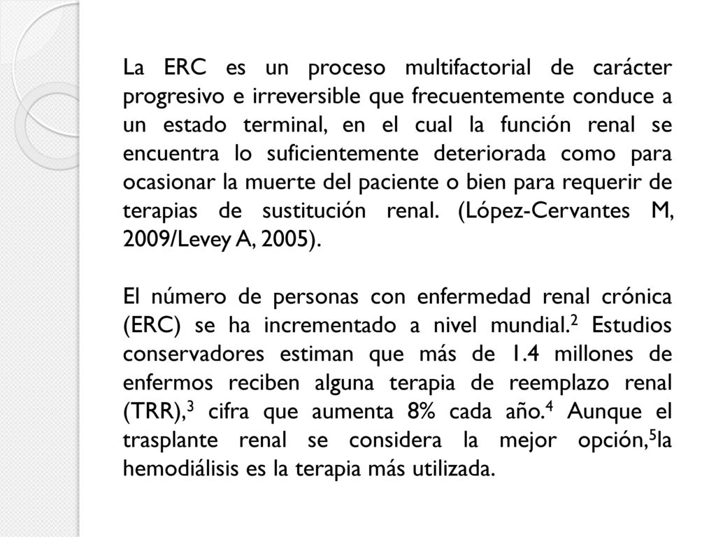 La ERC es un proceso multifactorial de carácter progresivo e irreversible que frecuentemente conduce a un estado terminal, en el cual la función renal se encuentra lo suficientemente deteriorada como para ocasionar la muerte del paciente o bien para requerir de terapias de sustitución renal. (López-Cervantes M, 2009/Levey A, 2005).