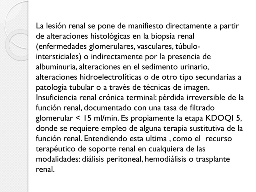 La lesión renal se pone de manifiesto directamente a partir de alteraciones histológicas en la biopsia renal (enfermedades glomerulares, vasculares, túbulo-intersticiales) o indirectamente por la presencia de albuminuria, alteraciones en el sedimento urinario, alteraciones hidroelectrolíticas o de otro tipo secundarias a patología tubular o a través de técnicas de imagen.