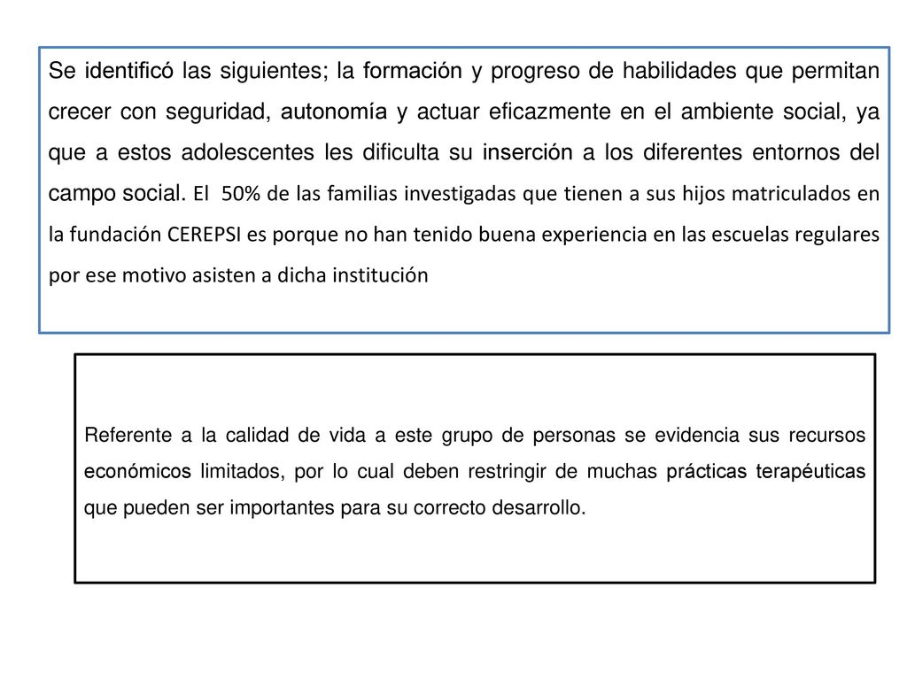 Se identificó las siguientes; la formación y progreso de habilidades que permitan crecer con seguridad, autonomía y actuar eficazmente en el ambiente social, ya que a estos adolescentes les dificulta su inserción a los diferentes entornos del campo social. El 50% de las familias investigadas que tienen a sus hijos matriculados en la fundación CEREPSI es porque no han tenido buena experiencia en las escuelas regulares por ese motivo asisten a dicha institución