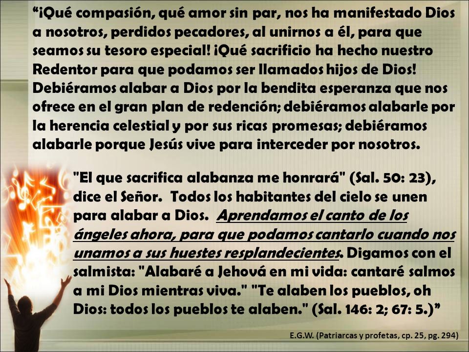 ¡Qué compasión, qué amor sin par, nos ha manifestado Dios a nosotros, perdidos pecadores, al unirnos a él, para que seamos su tesoro especial! ¡Qué sacrificio ha hecho nuestro Redentor para que podamos ser llamados hijos de Dios! Debiéramos alabar a Dios por la bendita esperanza que nos ofrece en el gran plan de redención; debiéramos alabarle por la herencia celestial y por sus ricas promesas; debiéramos alabarle porque Jesús vive para interceder por nosotros.