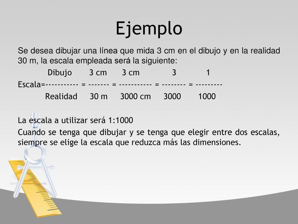 Ejemplo Se desea dibujar una línea que mida 3 cm en el dibujo y en la realidad 30 m, la escala empleada será la siguiente: