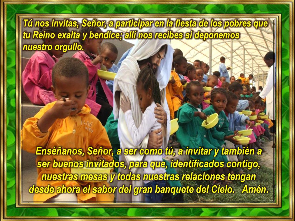 Tú nos invitas, Señor, a participar en la fiesta de los pobres que tu Reino exalta y bendice; allí nos recibes si deponemos nuestro orgullo.