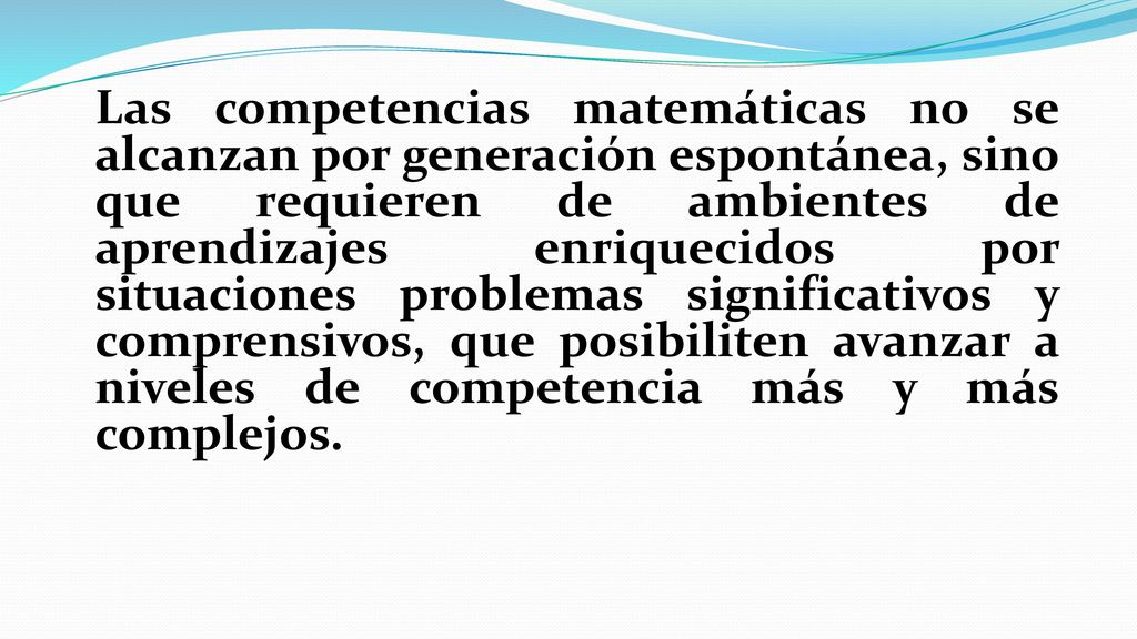 Las competencias matemáticas no se alcanzan por generación espontánea, sino que requieren de ambientes de aprendizajes enriquecidos por situaciones problemas significativos y comprensivos, que posibiliten avanzar a niveles de competencia más y más complejos.
