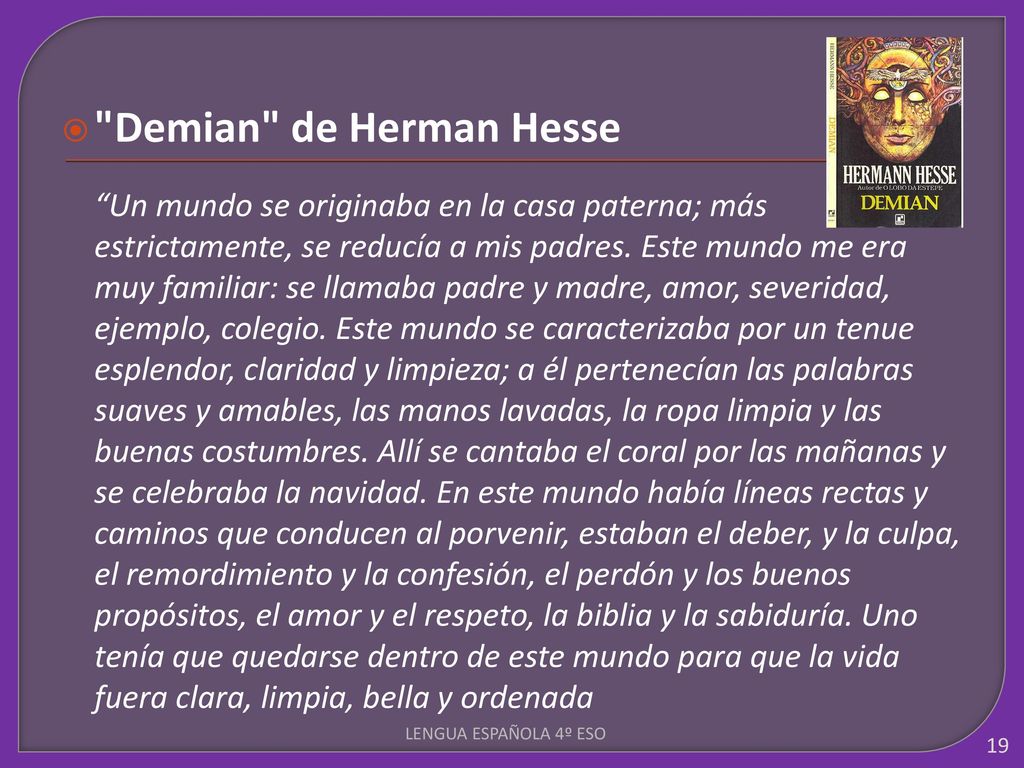 Demian de Herman Hesse Un mundo se originaba en la casa paterna; más estrictamente, se reducía a mis padres. Este mundo me era muy familiar: se llamaba padre y madre, amor, severidad, ejemplo, colegio. Este mundo se caracterizaba por un tenue esplendor, claridad y limpieza; a él pertenecían las palabras suaves y amables, las manos lavadas, la ropa limpia y las buenas costumbres. Allí se cantaba el coral por las mañanas y se celebraba la navidad. En este mundo había líneas rectas y caminos que conducen al porvenir, estaban el deber, y la culpa, el remordimiento y la confesión, el perdón y los buenos propósitos, el amor y el respeto, la biblia y la sabiduría. Uno tenía que quedarse dentro de este mundo para que la vida fuera clara, limpia, bella y ordenada