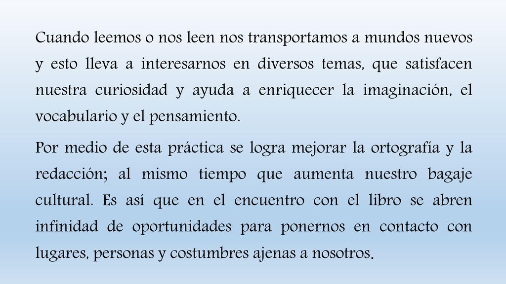 Cuando leemos o nos leen nos transportamos a mundos nuevos y esto lleva a interesarnos en diversos temas, que satisfacen nuestra curiosidad y ayuda a enriquecer la imaginación, el vocabulario y el pensamiento.