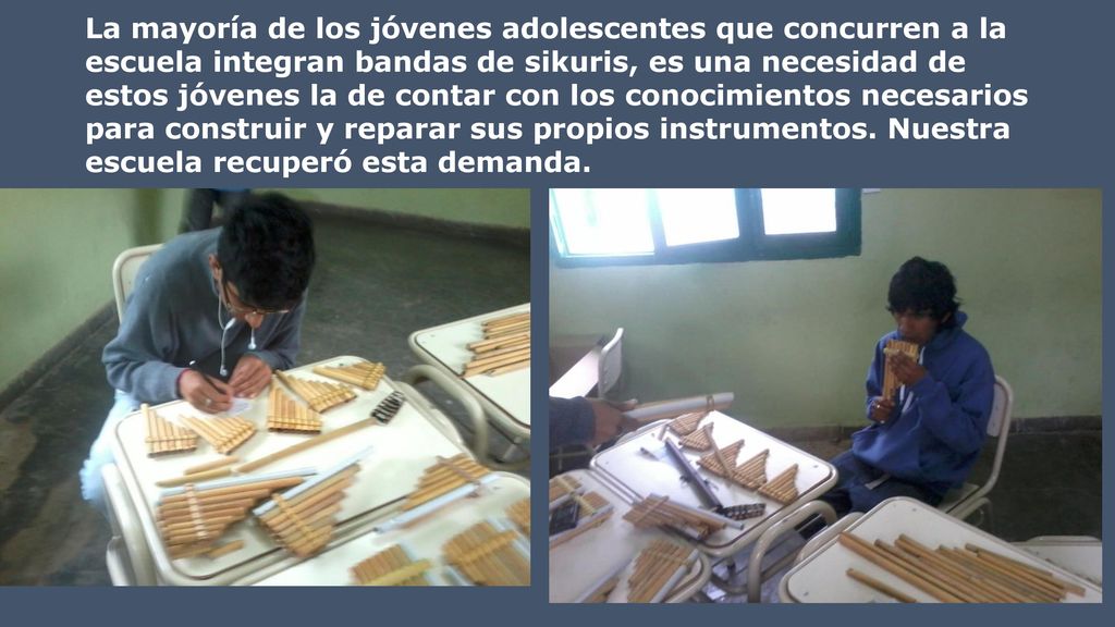 La mayoría de los jóvenes adolescentes que concurren a la escuela integran bandas de sikuris, es una necesidad de estos jóvenes la de contar con los conocimientos necesarios para construir y reparar sus propios instrumentos. Nuestra escuela recuperó esta demanda.
