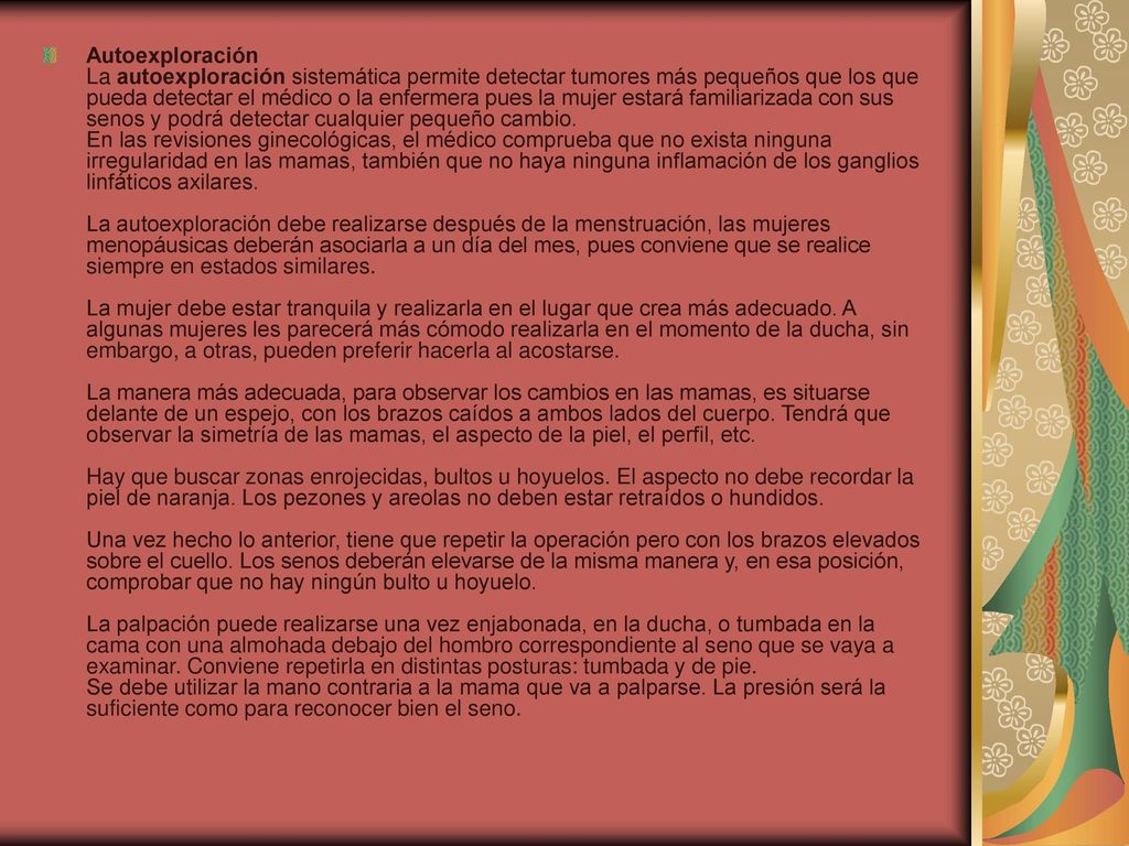 Autoexploración La autoexploración sistemática permite detectar tumores más pequeños que los que pueda detectar el médico o la enfermera pues la mujer estará familiarizada con sus senos y podrá detectar cualquier pequeño cambio.