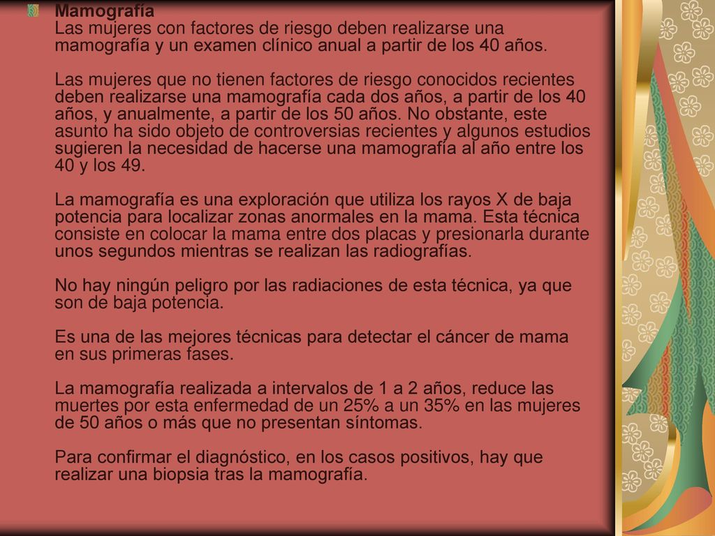 Mamografía Las mujeres con factores de riesgo deben realizarse una mamografía y un examen clínico anual a partir de los 40 años.