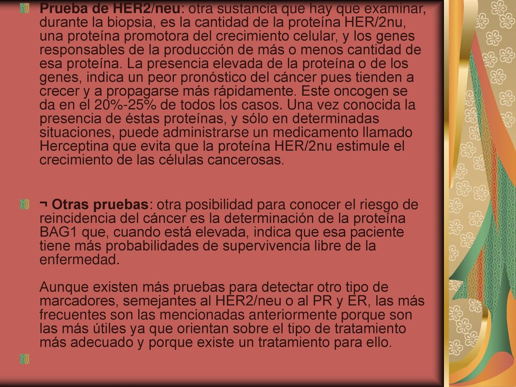 Prueba de HER2/neu: otra sustancia que hay que examinar, durante la biopsia, es la cantidad de la proteína HER/2nu, una proteína promotora del crecimiento celular, y los genes responsables de la producción de más o menos cantidad de esa proteína. La presencia elevada de la proteína o de los genes, indica un peor pronóstico del cáncer pues tienden a crecer y a propagarse más rápidamente. Este oncogen se da en el 20%-25% de todos los casos. Una vez conocida la presencia de éstas proteínas, y sólo en determinadas situaciones, puede administrarse un medicamento llamado Herceptina que evita que la proteína HER/2nu estimule el crecimiento de las células cancerosas.