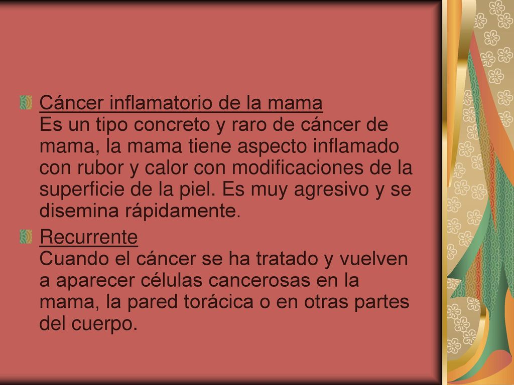 Cáncer inflamatorio de la mama Es un tipo concreto y raro de cáncer de mama, la mama tiene aspecto inflamado con rubor y calor con modificaciones de la superficie de la piel. Es muy agresivo y se disemina rápidamente.