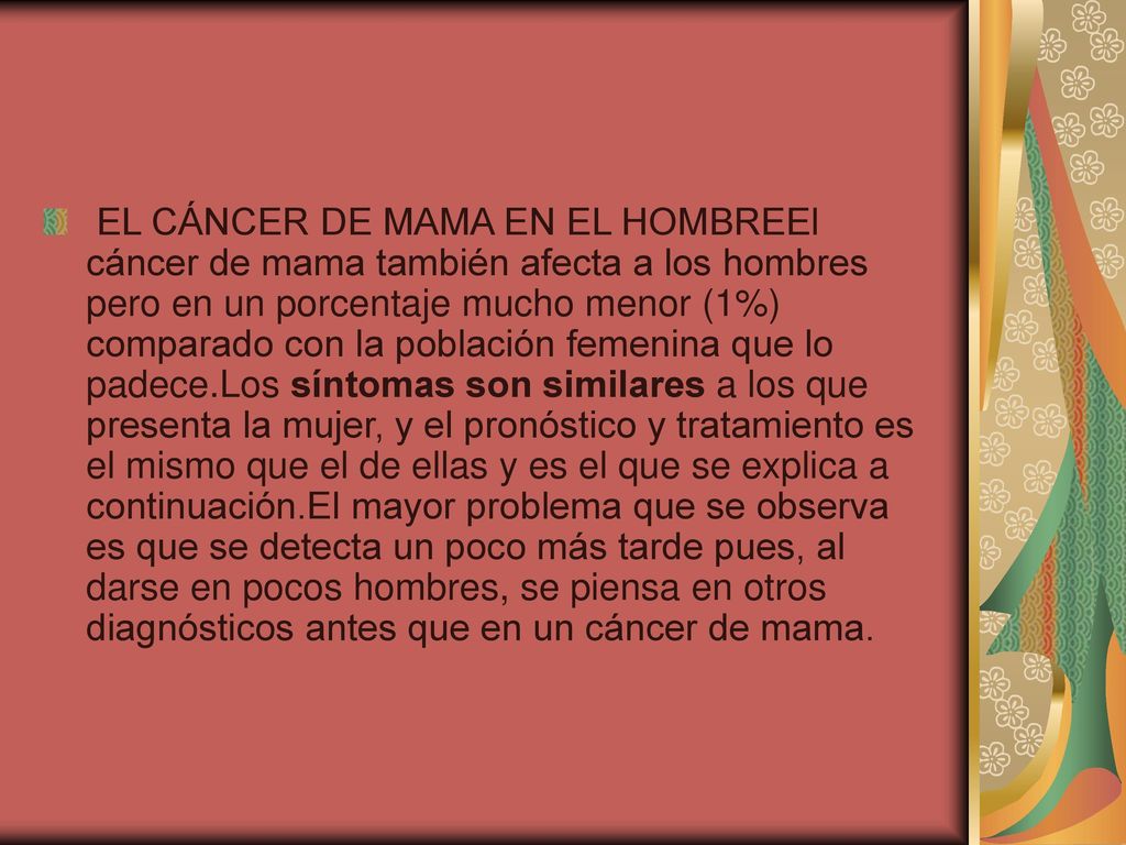 EL CÁNCER DE MAMA EN EL HOMBREEl cáncer de mama también afecta a los hombres pero en un porcentaje mucho menor (1%) comparado con la población femenina que lo padece.Los síntomas son similares a los que presenta la mujer, y el pronóstico y tratamiento es el mismo que el de ellas y es el que se explica a continuación.El mayor problema que se observa es que se detecta un poco más tarde pues, al darse en pocos hombres, se piensa en otros diagnósticos antes que en un cáncer de mama.