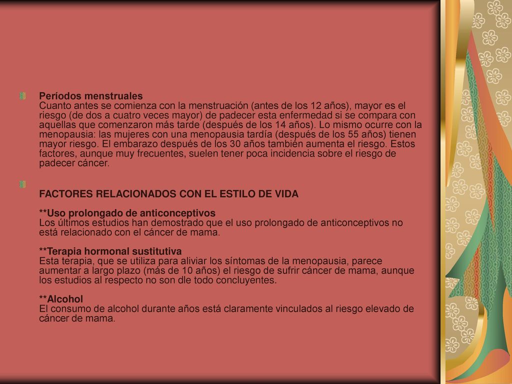 Períodos menstruales Cuanto antes se comienza con la menstruación (antes de los 12 años), mayor es el riesgo (de dos a cuatro veces mayor) de padecer esta enfermedad si se compara con aquellas que comenzaron más tarde (después de los 14 años). Lo mismo ocurre con la menopausia: las mujeres con una menopausia tardía (después de los 55 años) tienen mayor riesgo. El embarazo después de los 30 años también aumenta el riesgo. Estos factores, aunque muy frecuentes, suelen tener poca incidencia sobre el riesgo de padecer cáncer.
