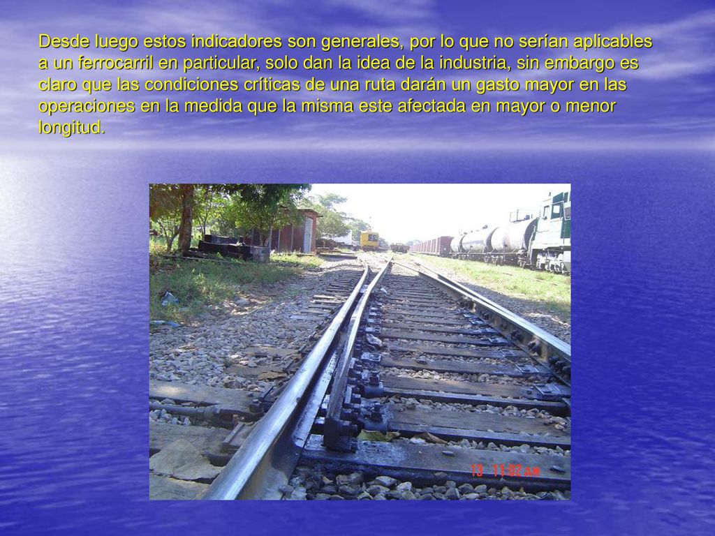 Desde luego estos indicadores son generales, por lo que no serían aplicables a un ferrocarril en particular, solo dan la idea de la industria, sin embargo es claro que las condiciones críticas de una ruta darán un gasto mayor en las operaciones en la medida que la misma este afectada en mayor o menor longitud.