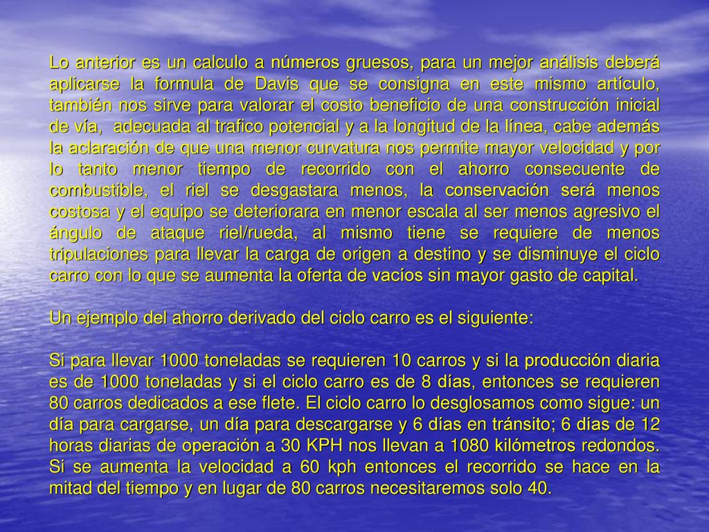 Lo anterior es un calculo a números gruesos, para un mejor análisis deberá aplicarse la formula de Davis que se consigna en este mismo artículo, también nos sirve para valorar el costo beneficio de una construcción inicial de vía, adecuada al trafico potencial y a la longitud de la línea, cabe además la aclaración de que una menor curvatura nos permite mayor velocidad y por lo tanto menor tiempo de recorrido con el ahorro consecuente de combustible, el riel se desgastara menos, la conservación será menos costosa y el equipo se deteriorara en menor escala al ser menos agresivo el ángulo de ataque riel/rueda, al mismo tiene se requiere de menos tripulaciones para llevar la carga de origen a destino y se disminuye el ciclo carro con lo que se aumenta la oferta de vacíos sin mayor gasto de capital.