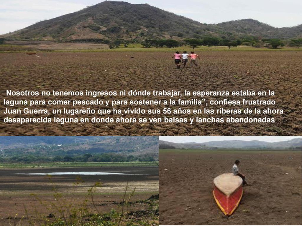 Nosotros no tenemos ingresos ni dónde trabajar, la esperanza estaba en la laguna para comer pescado y para sostener a la familia , confiesa frustrado Juan Guerra, un lugareño que ha vivido sus 56 años en las riberas de la ahora desaparecida laguna en donde ahora se ven balsas y lanchas abandonadas