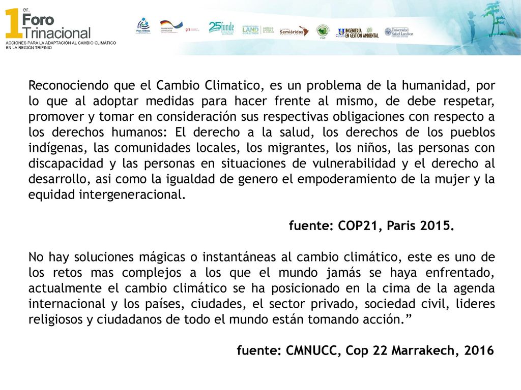 Reconociendo que el Cambio Climatico, es un problema de la humanidad, por lo que al adoptar medidas para hacer frente al mismo, de debe respetar, promover y tomar en consideración sus respectivas obligaciones con respecto a los derechos humanos: El derecho a la salud, los derechos de los pueblos indígenas, las comunidades locales, los migrantes, los niños, las personas con discapacidad y las personas en situaciones de vulnerabilidad y el derecho al desarrollo, asi como la igualdad de genero el empoderamiento de la mujer y la equidad intergeneracional.