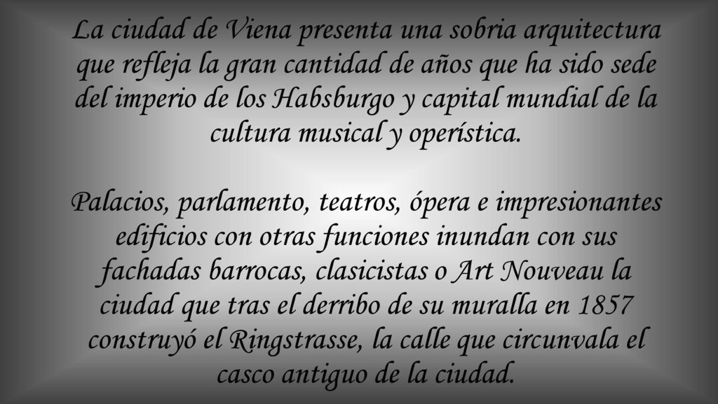 La ciudad de Viena presenta una sobria arquitectura que refleja la gran cantidad de años que ha sido sede del imperio de los Habsburgo y capital mundial de la cultura musical y operística.