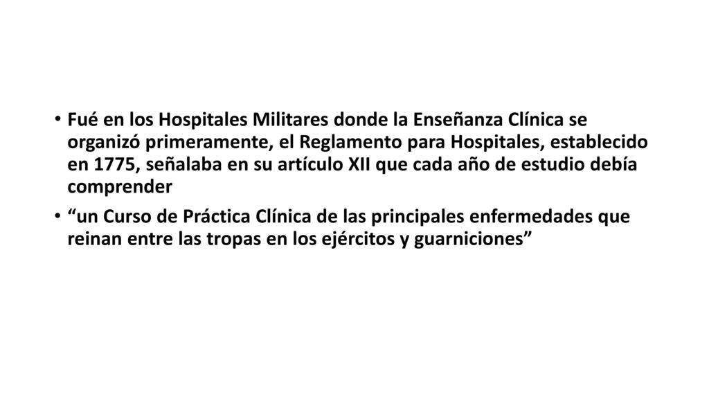 Fué en los Hospitales Militares donde la Enseñanza Clínica se organizó primeramente, el Reglamento para Hospitales, establecido en 1775, señalaba en su artículo XII que cada año de estudio debía comprender