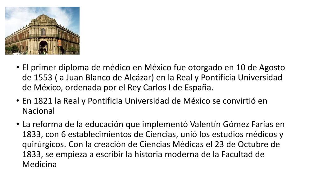 El primer diploma de médico en México fue otorgado en 10 de Agosto de 1553 ( a Juan Blanco de Alcázar) en la Real y Pontificia Universidad de México, ordenada por el Rey Carlos I de España.