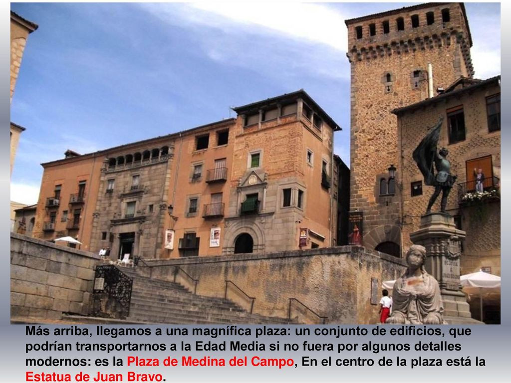 Más arriba, llegamos a una magnífica plaza: un conjunto de edificios, que podrían transportarnos a la Edad Media si no fuera por algunos detalles modernos: es la Plaza de Medina del Campo, En el centro de la plaza está la Estatua de Juan Bravo.