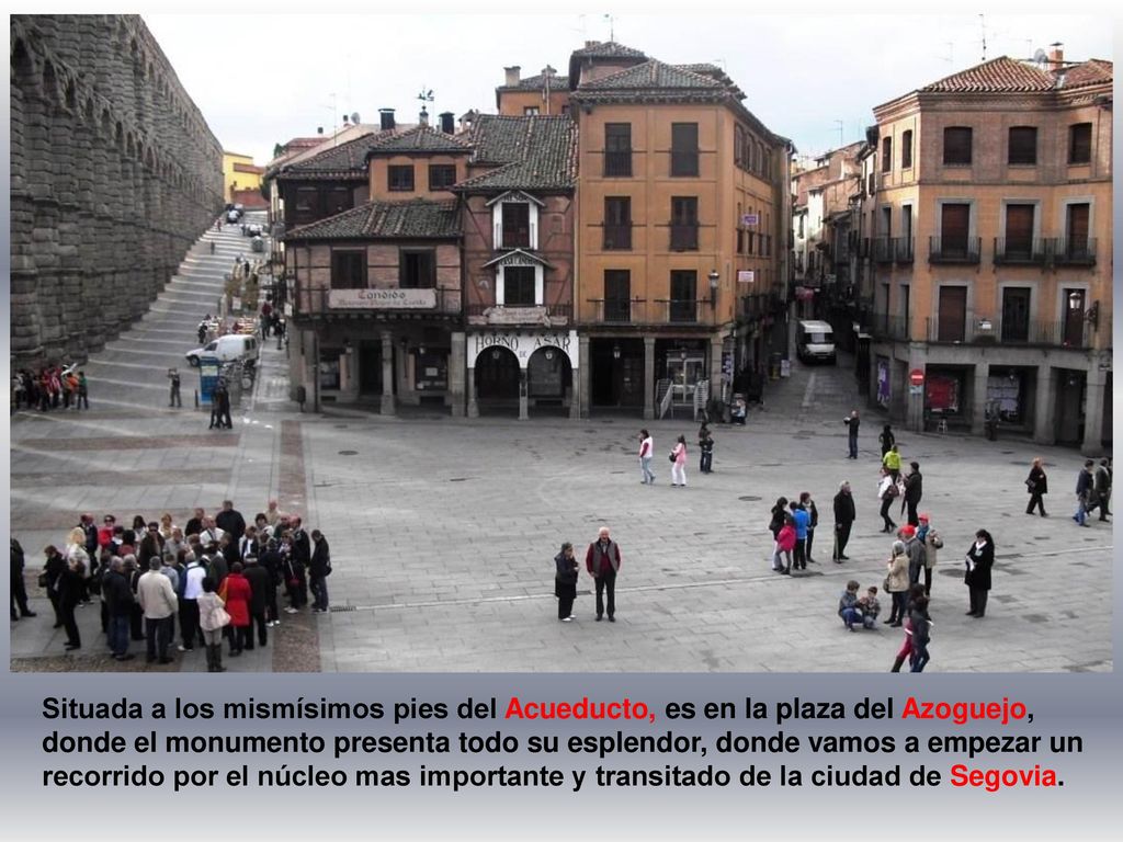 Situada a los mismísimos pies del Acueducto, es en la plaza del Azoguejo, donde el monumento presenta todo su esplendor, donde vamos a empezar un recorrido por el núcleo mas importante y transitado de la ciudad de Segovia.