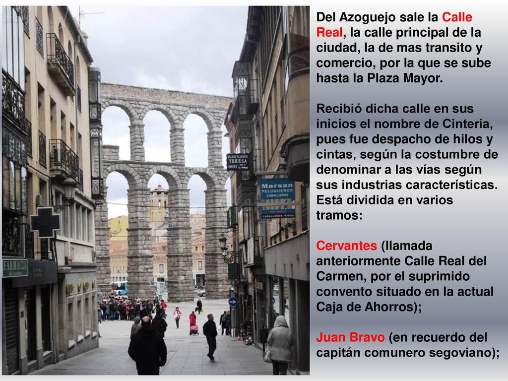 Del Azoguejo sale la Calle Real, la calle principal de la ciudad, la de mas transito y comercio, por la que se sube hasta la Plaza Mayor.