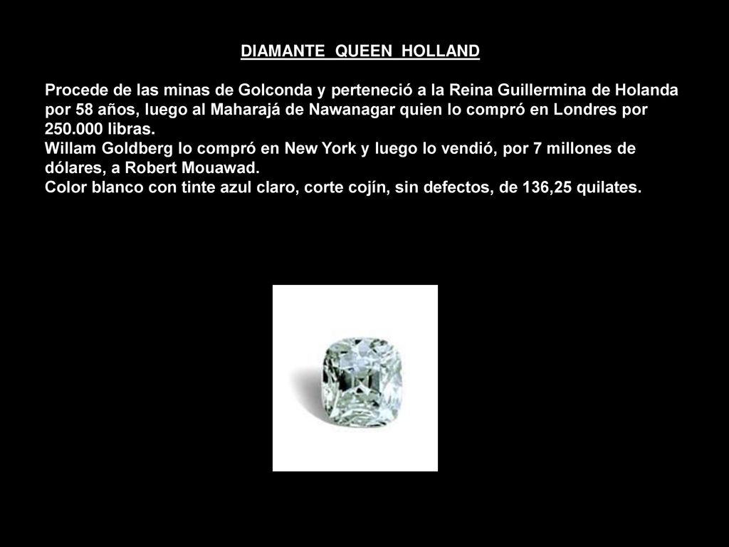 DIAMANTE QUEEN HOLLAND Procede de las minas de Golconda y perteneció a la Reina Guillermina de Holanda por 58 años, luego al Maharajá de Nawanagar quien lo compró en Londres por libras.