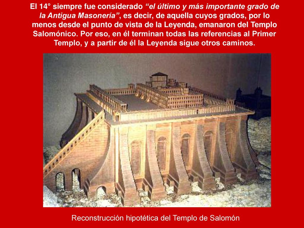 El 14° siempre fue considerado el último y más importante grado de la Antigua Masonería , es decir, de aquella cuyos grados, por lo menos desde el punto de vista de la Leyenda, emanaron del Templo Salomónico. Por eso, en él terminan todas las referencias al Primer Templo, y a partir de él la Leyenda sigue otros caminos.