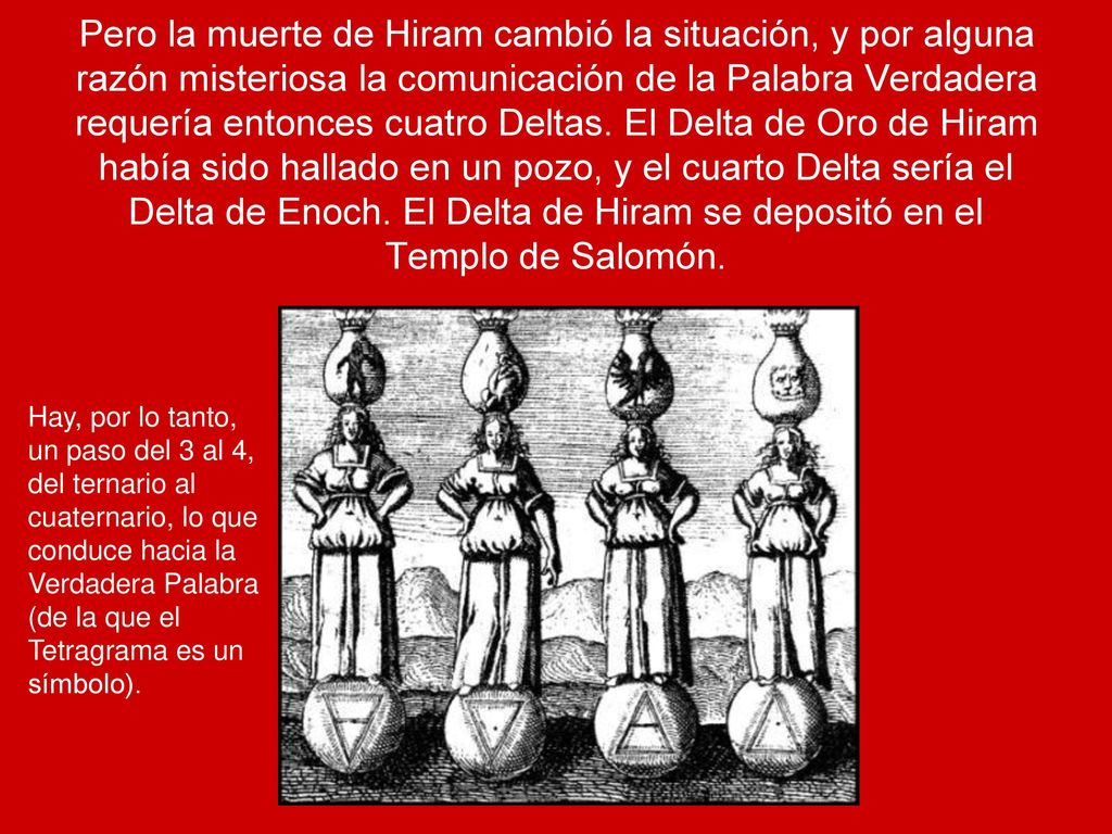 Pero la muerte de Hiram cambió la situación, y por alguna razón misteriosa la comunicación de la Palabra Verdadera requería entonces cuatro Deltas. El Delta de Oro de Hiram había sido hallado en un pozo, y el cuarto Delta sería el Delta de Enoch. El Delta de Hiram se depositó en el Templo de Salomón.