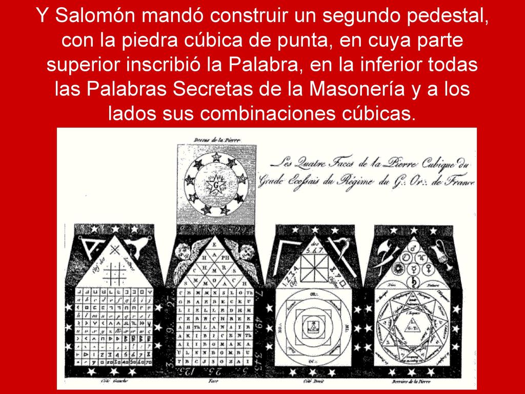 Y Salomón mandó construir un segundo pedestal, con la piedra cúbica de punta, en cuya parte superior inscribió la Palabra, en la inferior todas las Palabras Secretas de la Masonería y a los lados sus combinaciones cúbicas.