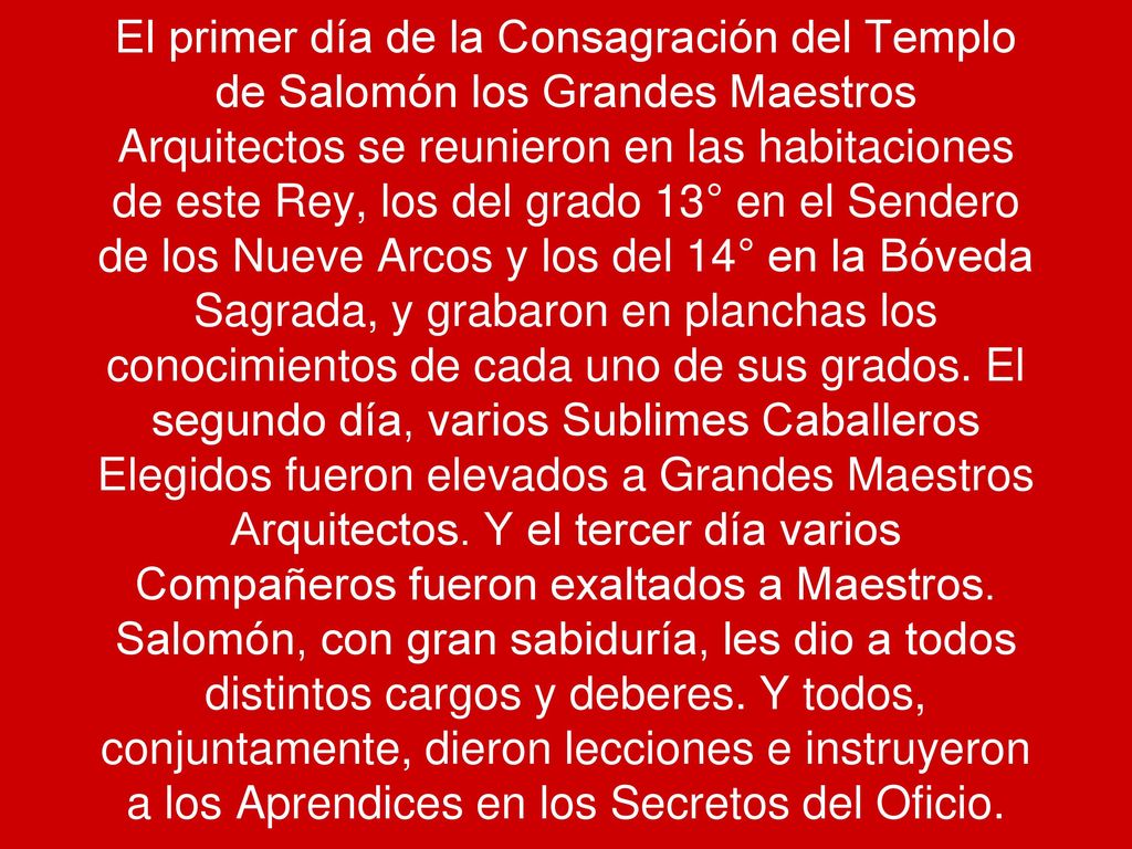 El primer día de la Consagración del Templo de Salomón los Grandes Maestros Arquitectos se reunieron en las habitaciones de este Rey, los del grado 13° en el Sendero de los Nueve Arcos y los del 14° en la Bóveda Sagrada, y grabaron en planchas los conocimientos de cada uno de sus grados.