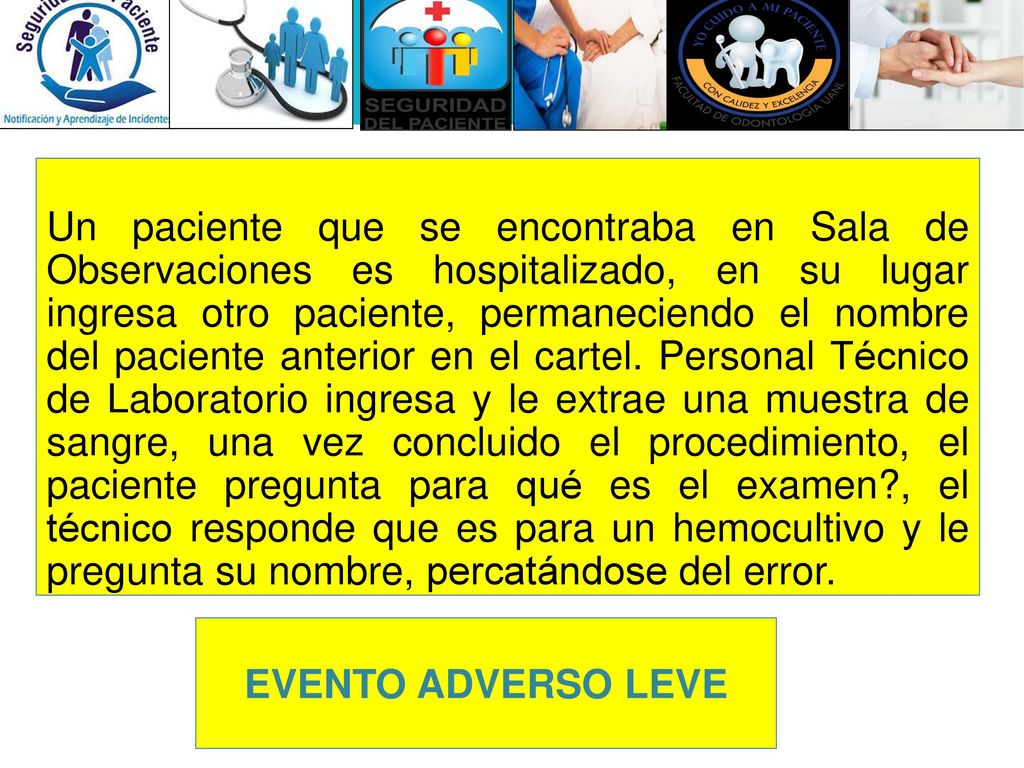 Un paciente que se encontraba en Sala de Observaciones es hospitalizado, en su lugar ingresa otro paciente, permaneciendo el nombre del paciente anterior en el cartel. Personal Técnico de Laboratorio ingresa y le extrae una muestra de sangre, una vez concluido el procedimiento, el paciente pregunta para qué es el examen , el técnico responde que es para un hemocultivo y le pregunta su nombre, percatándose del error.