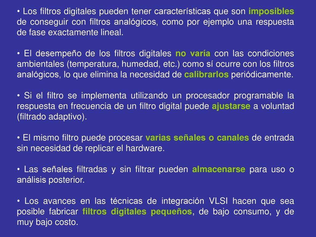 • Los filtros digitales pueden tener características que son imposibles de conseguir con filtros analógicos, como por ejemplo una respuesta de fase exactamente lineal.
