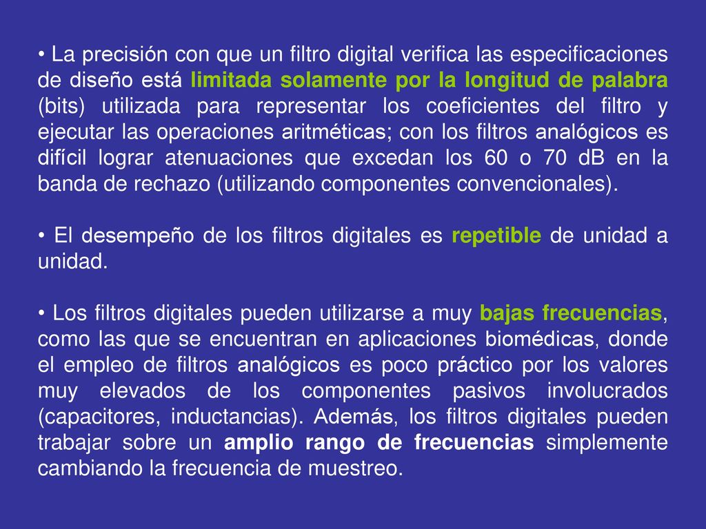 La precisión con que un filtro digital verifica las especificaciones de diseño está limitada solamente por la longitud de palabra (bits) utilizada para representar los coeficientes del filtro y ejecutar las operaciones aritméticas; con los filtros analógicos es difícil lograr atenuaciones que excedan los 60 o 70 dB en la banda de rechazo (utilizando componentes convencionales).