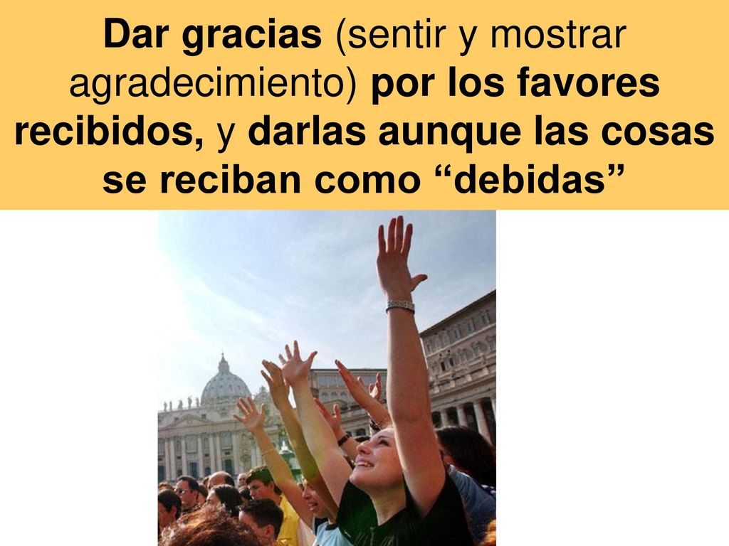 Dar gracias (sentir y mostrar agradecimiento) por los favores recibidos, y darlas aunque las cosas se reciban como debidas