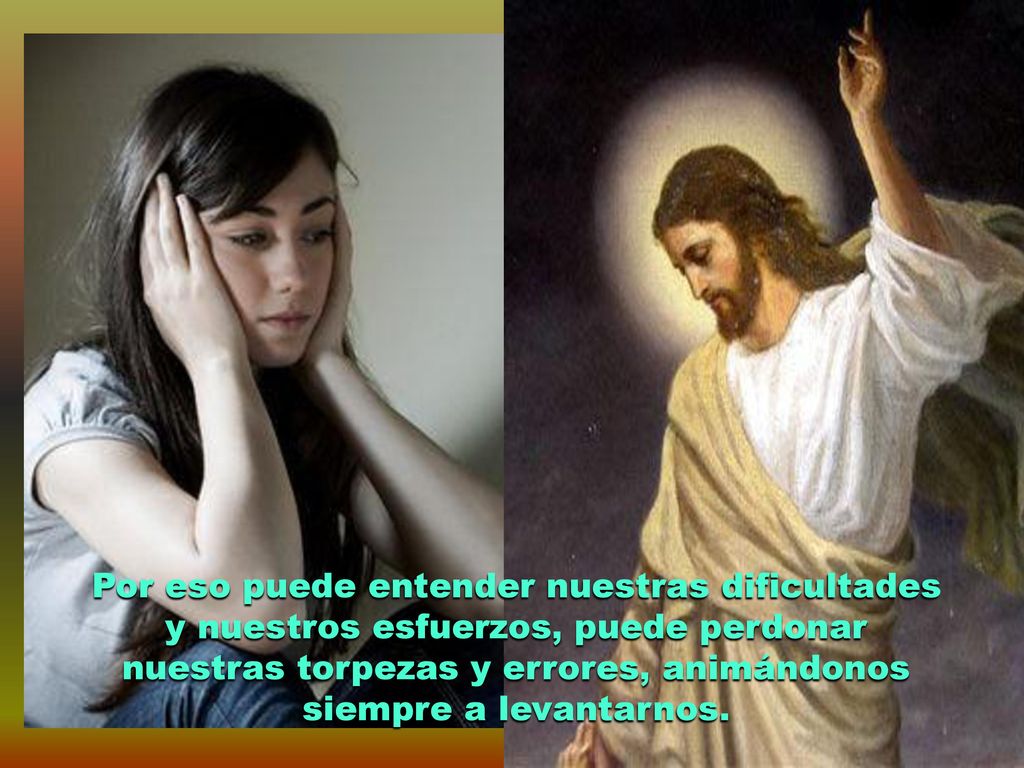 Por eso puede entender nuestras dificultades y nuestros esfuerzos, puede perdonar nuestras torpezas y errores, animándonos siempre a levantarnos.