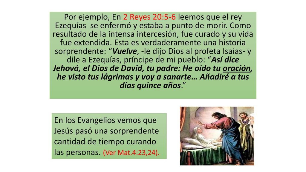 Por ejemplo, En 2 Reyes 20:5-6 leemos que el rey Ezequías se enfermó y estaba a punto de morir. Como resultado de la intensa intercesión, fue curado y su vida fue extendida. Esta es verdaderamente una historia sorprendente: Vuelve, -le dijo Dios al profeta Isaías- y dile a Ezequías, príncipe de mi pueblo: Así dice Jehová, el Dios de David, tu padre: He oído tu oración, he visto tus lágrimas y voy a sanarte… Añadiré a tus días quince años.
