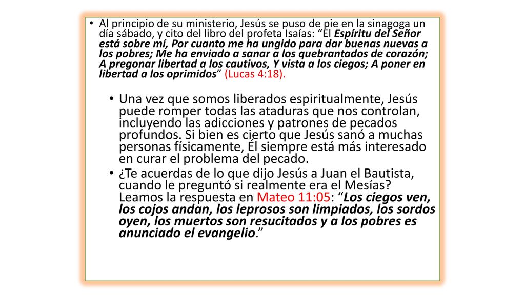 Al principio de su ministerio, Jesús se puso de pie en la sinagoga un día sábado, y cito del libro del profeta Isaías: El Espíritu del Señor está sobre mí, Por cuanto me ha ungido para dar buenas nuevas a los pobres; Me ha enviado a sanar a los quebrantados de corazón; A pregonar libertad a los cautivos, Y vista a los ciegos; A poner en libertad a los oprimidos (Lucas 4:18).