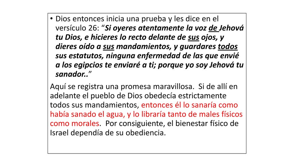 Dios entonces inicia una prueba y les dice en el versículo 26: Si oyeres atentamente la voz de Jehová tu Dios, e hicieres lo recto delante de sus ojos, y dieres oído a sus mandamientos, y guardares todos sus estatutos, ninguna enfermedad de las que envié a los egipcios te enviaré a ti; porque yo soy Jehová tu sanador..
