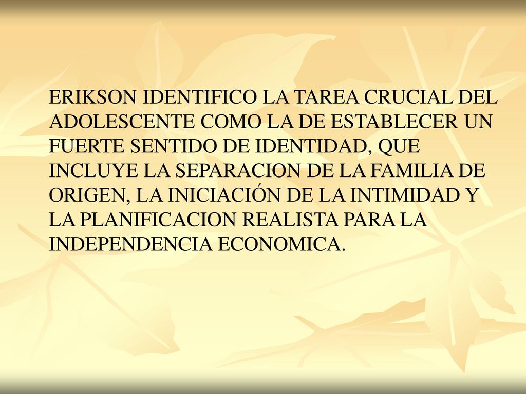ERIKSON IDENTIFICO LA TAREA CRUCIAL DEL ADOLESCENTE COMO LA DE ESTABLECER UN FUERTE SENTIDO DE IDENTIDAD, QUE INCLUYE LA SEPARACION DE LA FAMILIA DE ORIGEN, LA INICIACIÓN DE LA INTIMIDAD Y LA PLANIFICACION REALISTA PARA LA INDEPENDENCIA ECONOMICA.
