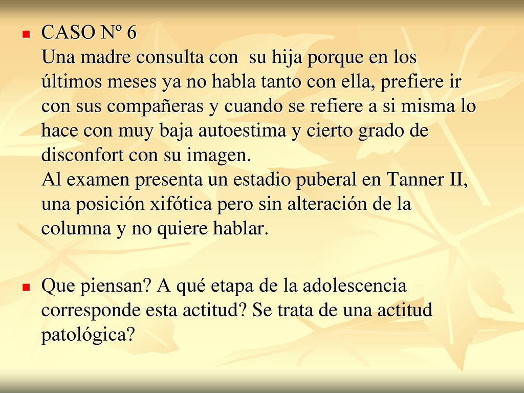 CASO Nº 6 Una madre consulta con su hija porque en los últimos meses ya no habla tanto con ella, prefiere ir con sus compañeras y cuando se refiere a si misma lo hace con muy baja autoestima y cierto grado de disconfort con su imagen. Al examen presenta un estadio puberal en Tanner II, una posición xifótica pero sin alteración de la columna y no quiere hablar.