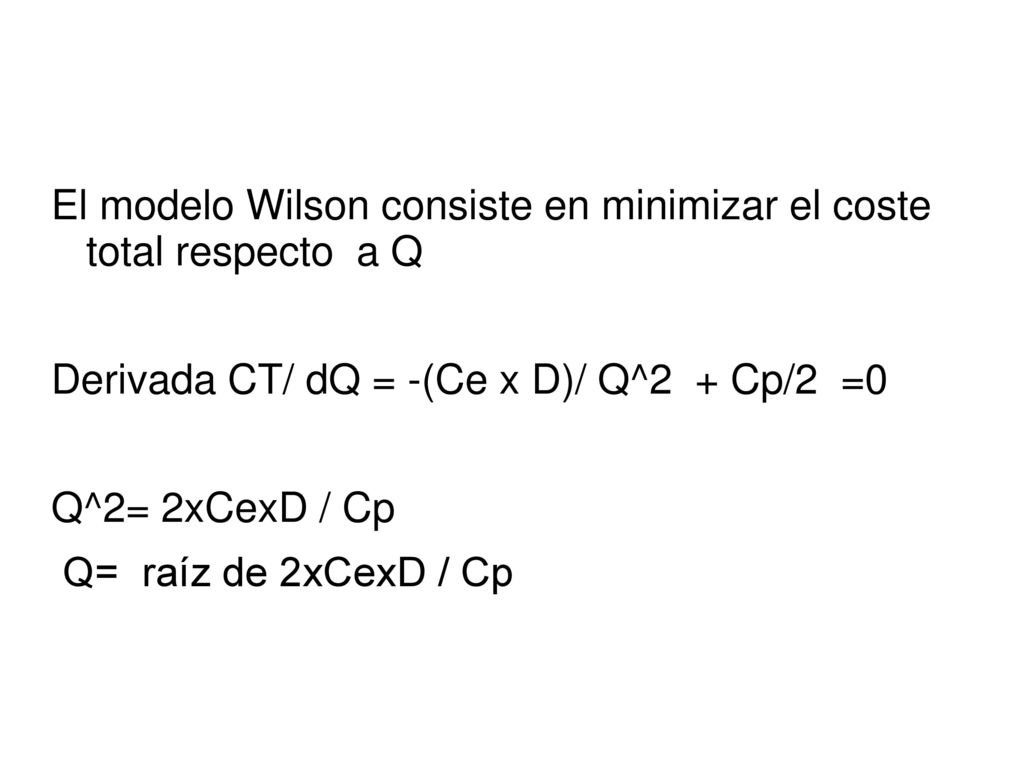El modelo Wilson consiste en minimizar el coste total respecto a Q Derivada CT/ dQ = -(Ce x D)/ Q^2 + Cp/2 =0 Q^2= 2xCexD / Cp Q= raíz de 2xCexD / Cp